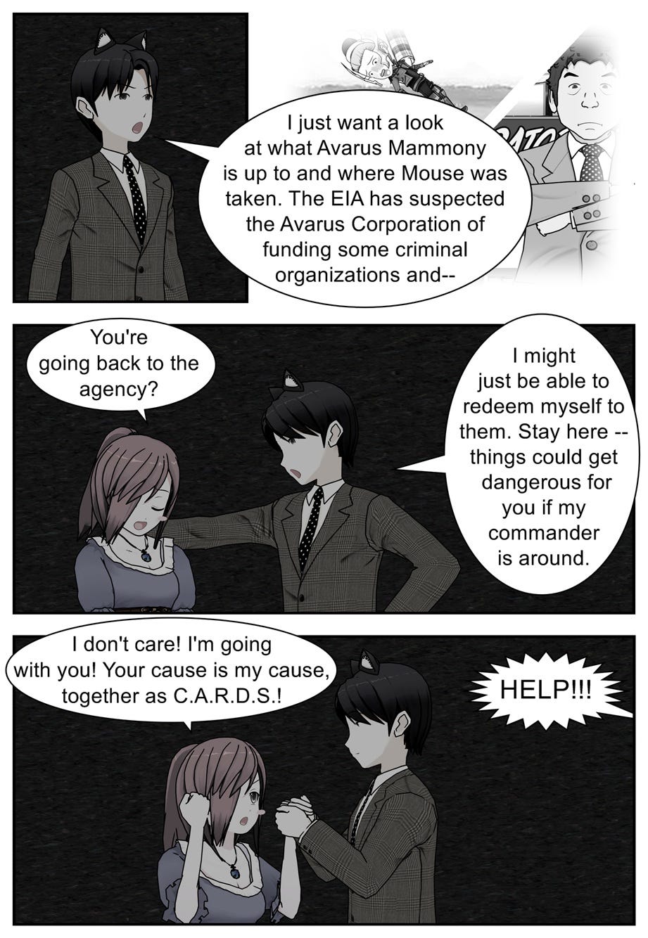 I just want a look at what Avarus Mammony is up to and where Mouse was taken. The EIA has suspected the Avarus Corporation of funding some criminal organizations and— You're going back to the agency? I might just be able to redeem myself to them. Stay here — things could get dangerous for you if my commander is around. I don't care! I'm going with you! Your cause is my cause, together as C.A.R.D.S.! Help!