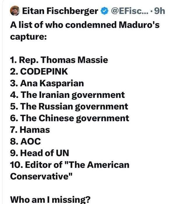 May be an image of text that says 'Eitan Fischberger @EFisc... 9h A list of who condemned Maduro's capture: 1. Rep. Thomas Massie 2. CODEPINK 3. Ana Kasparian 4. The Iranian government 5. The Russian government 6. The Chinese government 7. Hamas 8. AOC 9. Head of UN 10. Editor of "The American Conservative" Who am I missing?'