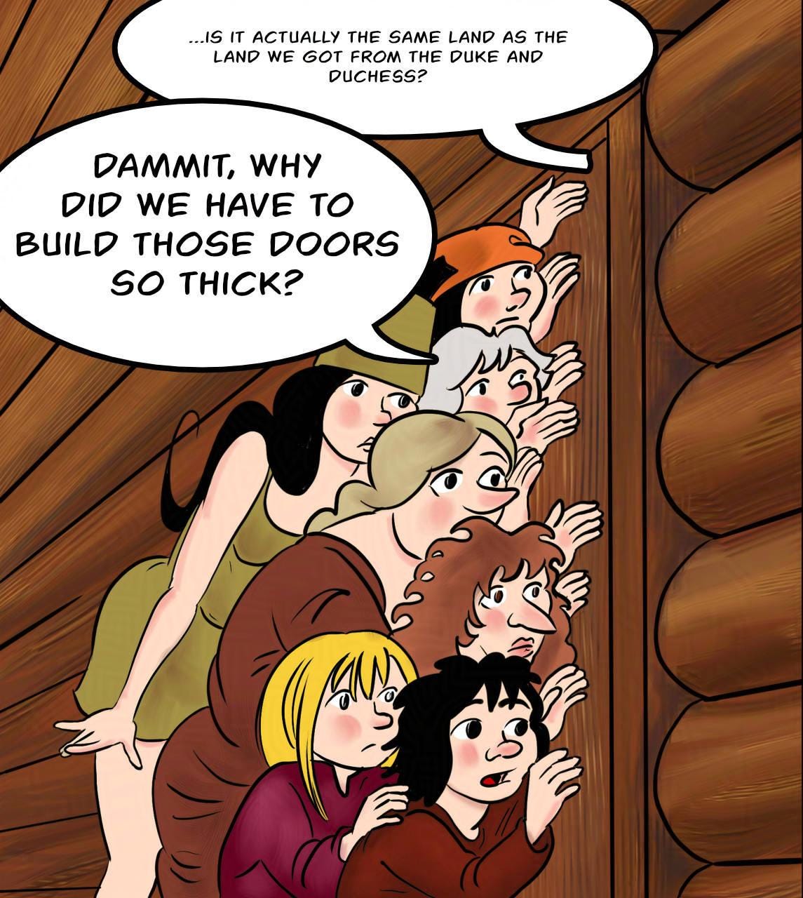 Panel 1. Marion, Shireen, Atra, Hildegard, the woman from the woods, Fay and Harold are all listening at the sauna door. Kel (from inside the sauna): ...is it actually the same land as the land we got from the Duke and Duchess? Atra: Dammit, why did we have to build those doors so thick?