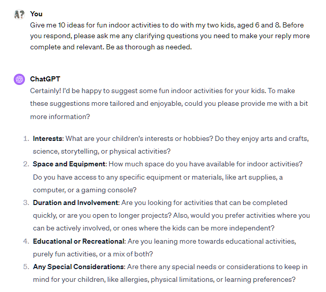 Give me 10 ideas for fun indoor activities to do with my two kids, aged 6 and 8. Before you respond, please ask me any clarifying questions you need to make your reply more complete and relevant. Be as thorough as needed. ChatGPT Certainly! I'd be happy to suggest some fun indoor activities for your kids. To make these suggestions more tailored and enjoyable, could you please provide me with a bit more information? Interests: What are your children's interests or hobbies? Do they enjoy arts and crafts, science, storytelling, or physical activities? Space and Equipment: How much space do you have available for indoor activities? Do you have access to any specific equipment or materials, like art supplies, a computer, or a gaming console? Duration and Involvement: Are you looking for activities that can be completed quickly, or are you open to longer projects? Also, would you prefer activities where you can be actively involved, or ones where the kids can be more independent? Educational or Recreational: Are you leaning more towards educational activities, purely fun activities, or a mix of both? Any Special Considerations: Are there any special needs or considerations to keep in mind for your children, like allergies, physical limitations, or learning preferences? Give me 10 ideas for fun indoor activities to do with my two kids, aged 6 and 8. Before you respond, please ask me any clarifying questions you need to make your reply more complete and relevant. Be as thorough as needed. ChatGPT Certainly! I'd be happy to suggest some fun indoor activities for your kids. To make these suggestions more tailored and enjoyable, could you please provide me with a bit more information? Interests: What are your children's interests or hobbies? Do they enjoy arts and crafts, science, storytelling, or physical activities? Space and Equipment: How much space do you have available for indoor activities? Do you have access to any specific equipment or materials, like art supplies, a computer, or a gaming console? Duration and Involvement: Are you looking for activities that can be completed quickly, or are you open to longer projects? Also, would you prefer activities where you can be actively involved, or ones where the kids can be more independent? Educational or Recreational: Are you leaning more towards educational activities, purely fun activities, or a mix of both? Any Special Considerations: Are there any special needs or considerations to keep in mind for your children, like allergies, physical limitations, or learning preferences?