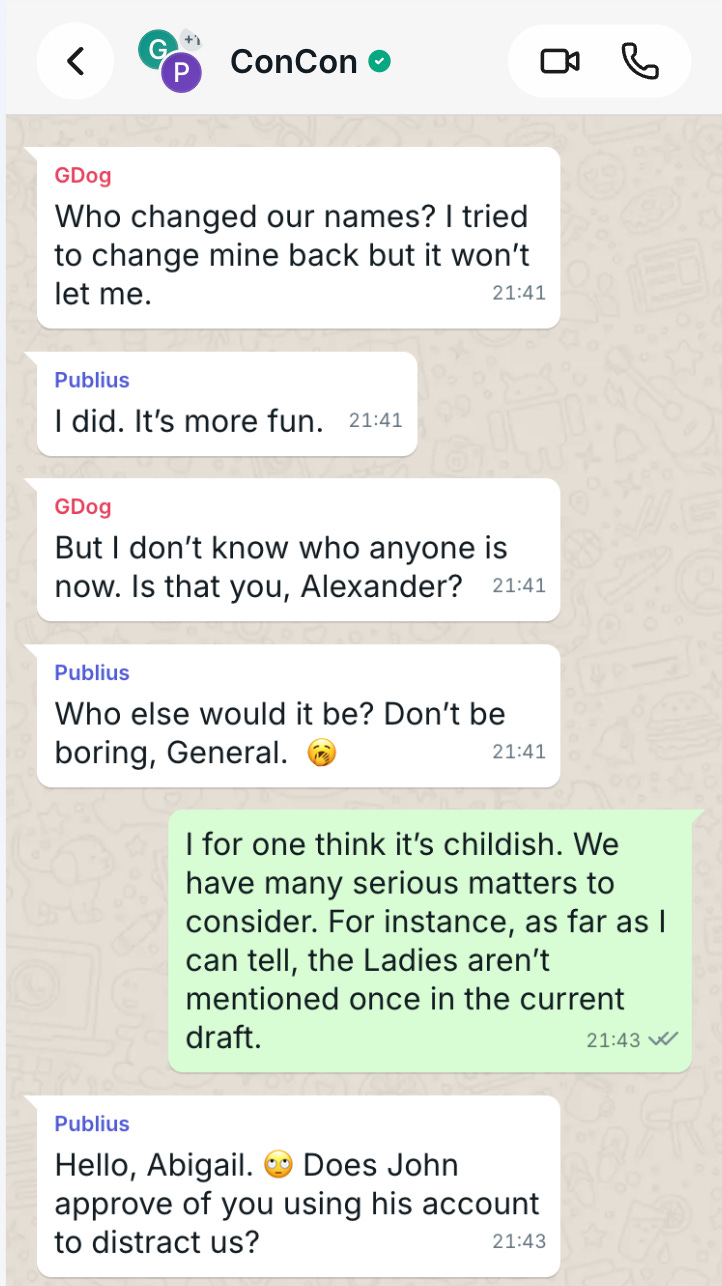 GDog Who changed our names? I tried to change mine back but it won’t let me.  Publius I did. It’s more fun.   GDog But I don’t know who anyone is now. Is that you, Alexander?  Publius Who else would it be? Don’t be boring, General.  🥱  The Duke I for one think it’s childish. We have many serious matters to consider. For instance, as far as I can tell, the Ladies aren’t mentioned once in the current draft.  Publius Hello, Abigail. 🙄 Does John approve of you using his account to distract us?