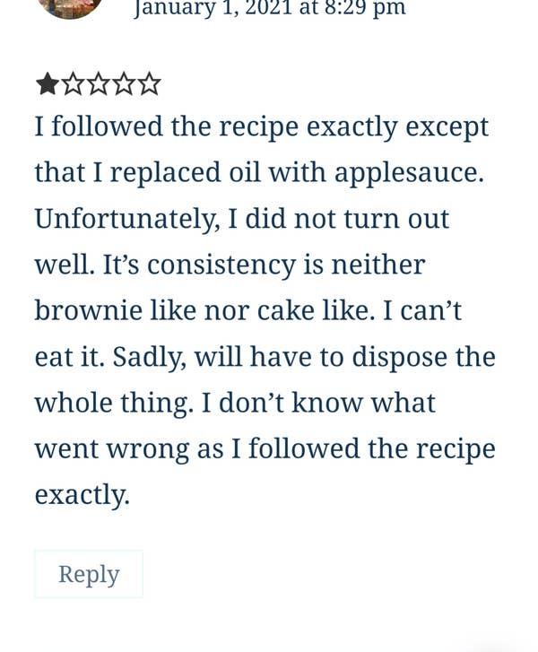 A 1-star review of a brownie recipe where the reviewer repeatedly mentions that they followed the recipe "exactly" except they replaced oil with applesauce and are complaining that the "consistency is neither brownie like nor cake like" A 1-star review of a brownie recipe where the reviewer repeatedly mentions that they followed the recipe "exactly" except they replaced oil with applesauce and are complaining that the "consistency is neither brownie like nor cake like"