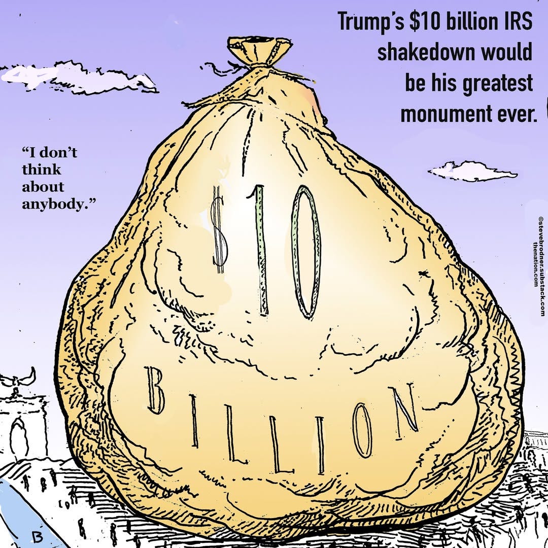 May be an image of text that says 'Trump's $10 billion IRS shakedown would be his greatest monument ever. "t don't think about any body. anybody." " အ BILLION 心願らでれら。 enein &' May be an image of text that says 'Trump's $10 billion IRS shakedown would be his greatest monument ever. "t don't think about any body. anybody." " အ BILLION 心願らでれら。 enein &'