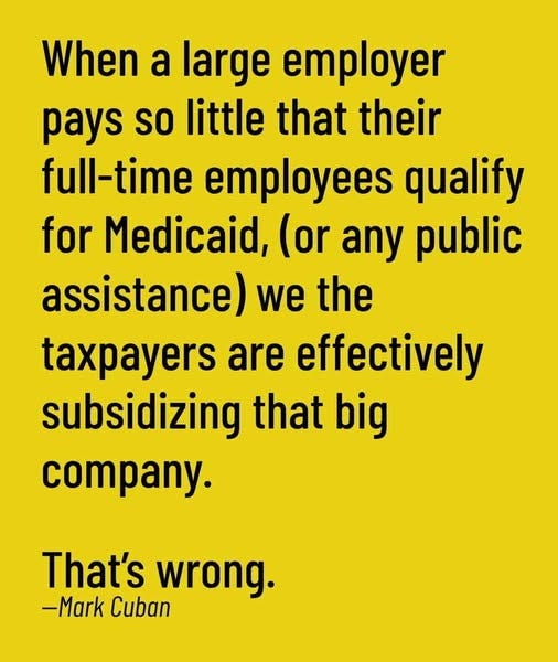 May be an image of text that says 'When a large employer pays so little that their full-time employees qualify for Medicaid, (or any public assistance) we the taxpayers are effectively subsidizing that big company. That's wrong. -Mark Cuban'