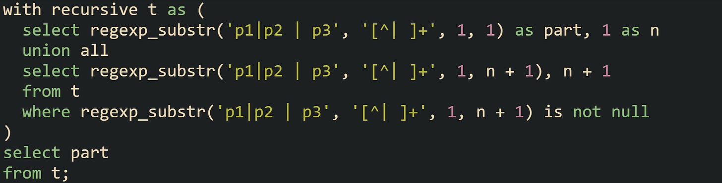 with recursive t as (   select regexp_substr('p1|p2 | p3', '[^| ]+', 1, 1) as part, 1 as n   union all   select regexp_substr('p1|p2 | p3', '[^| ]+', 1, n + 1), n + 1   from t   where regexp_substr('p1|p2 | p3', '[^| ]+', 1, n + 1) is not null ) select part from t;