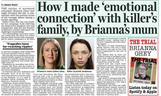 How I made ‘emotional connection’ with killer’s family, by Brianna’s mum Daily Mail11 Mar 2024By James Tozer  Brianna’s mum: Esther Ghey THE mother of murdered schoolgirl Brianna Ghey last night revealed she felt ‘a connection’ with the mother of one of her teenage killers during a recent meeting.  Esther Ghey, who has won praise for her campaign work following the death of her daughter, who was transgender, said she and Scarlett Jenkinson’s mother discussed ‘the challenges of parenting’.  The extraordinary encounter comes two weeks after Ms Ghey met Prime Minister Rishi Sunak while campaigning for phone companies to do more to prevent teenagers from being able to access harmful content online.  She has also been pushing for better mental health support in schools following last month’s jailing of tortureobsessed Jenkinson and Eddie Ratcliffe, both 16.  Displaying an incredible lack of bitterness, Ms Ghey said she hoped to work with Jenkinson’s mother to support both campaigns.  In February last year Jenkinson and Ratcliffe, both 15 at the time, used their phones to hatch a plan to lure Brianna, 16, to a park in Cheshire before stabbing her to death in a ‘frenzied’ attack.  Jenkinson, whose mother Emma Sutton, 49, is a former teacher at a Catholic high school, had downloaded a special browser to watch real-life torture on the dark web.  Following the pair’s conviction for murder at Manchester Crown Court last December, Ms Ghey said she had ‘ a lot of sympathy for their parents because they’ve had to sit there and listen to what their children have done’.  After Jenkinson was given a life sentence with a minimum of 22 years behind bars, her family responded that they were ‘forever grateful’ to Ms Ghey for showing them ‘empathy’ and ‘overwhelming compassion’. Now Ms Ghey has revealed she had a ‘very emotional’ meeting with Jenkinson’s mother and uncle last week where they discussed ‘family and the challenges of parenting’.  Ms Ghey said that as a former teacher, Scarlett’s mother was ‘really interested’ in supporting her campaigns. She added: ‘I would welcome the chance of working with her moving forward’ and insisted that she ‘didn’t feel any anger or resentment towards Scarlett’s mum,’ adding that it showed ‘tragedies have far-reaching ripples’.  Ms Ghey, 37 said Jenkinson’s family ‘haven’t only lost a child, but they’ve also got to live with what’s happened for the rest of their life’.  She added that as both are ‘mothers trying to navigate something that nobody should ever have gone through’, she felt ‘ a connection to her as well’.  Asked how she could meet Jenkinson’s mother without feeling ‘anger and rage’, she said she did not want to ‘ hide away at home virtually crippled with hate’ but wanted to ‘make something good’ out of an ‘ absolutely horrific situation’.  Last week it emerged that Ratcliffe is seeking permission to appeal his sentence of life with a minimum of 20 years.  Meanwhile, Ms Ghey last night called for more ‘drastic’ action to curb online hate after she was told that police could not trace a troll who targeted her during the trial due to ‘privacy laws’.  ‘Tragedies have far-reaching ripples’  Article Name:How I made ‘emotional connection’ with killer’s family, by Brianna’s mum Publication:Daily Mail Author:By James Tozer Start Page:15 End Page:15