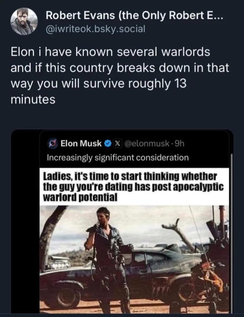 May be an image of 2 people, vulture and text that says 'Robert Evans (the Only Robert E... @iwriteok bsky @iwriteok.bsky.so .social Elon i have known severa several warlords and if this country breaks down in that way you will survive roughly 13 minutes Elon Musk Increasingly significant consideration Ladies, it's time to start thinking whether the guy you're dating has post apocalyptic warlord potential'