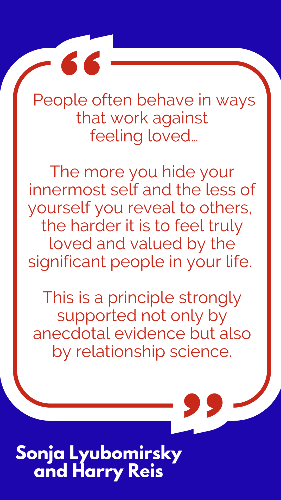 “People often behave in ways that work against feeling loved…The more you hide your innermost self and the less of yourself you reveal to others, the harder it is to feel truly loved and valued by the significant people in your life. This is a principle strongly supported not only by anecdotal evidence but also by relationship science,” said Sonja Lyubomirsky and Harry Reis. “People often behave in ways that work against feeling loved…The more you hide your innermost self and the less of yourself you reveal to others, the harder it is to feel truly loved and valued by the significant people in your life. This is a principle strongly supported not only by anecdotal evidence but also by relationship science,” said Sonja Lyubomirsky and Harry Reis.
