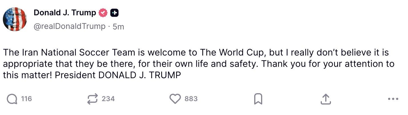 May be a Twitter screenshot of text that says '+ Donald J. Trump @realDonaldTrump 5m The Iran National Soccer Team is welcome to The World Cup, but I really don't believe it is appropriate that they be there, for their own life and safety. Thank you for your attention to this matter! President DONALD J. TRUMP 116 234 883'