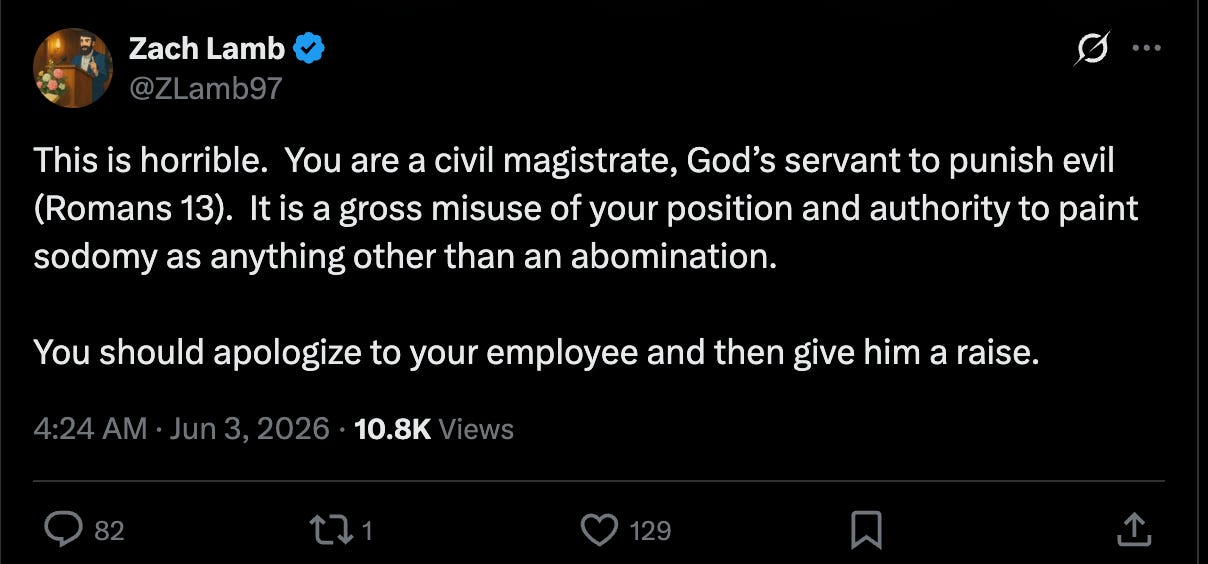 Zach Lamb Twitter: This is horrible.  You are a civil magistrate, God’s servant to punish evil (Romans 13).  It is a gross misuse of your position and authority to paint sodomy as anything other than an abomination.   You should apologize to your employee and then give him a raise.