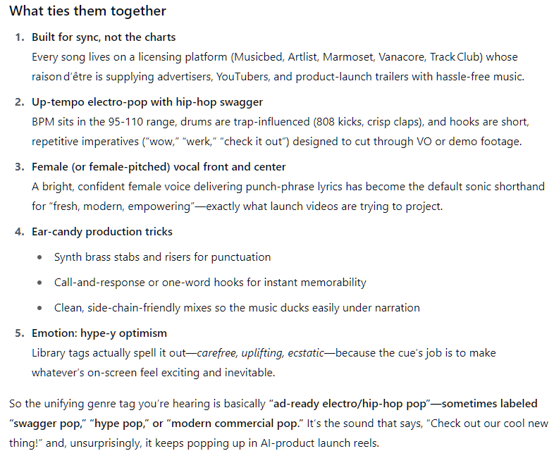 What ties them together Built for sync, not the charts Every song lives on a licensing platform (Musicbed, Artlist, Marmoset, Vanacore, Track Club) whose raison d’être is supplying advertisers, YouTubers, and product‑launch trailers with hassle‑free music.  Up‑tempo electro‑pop with hip‑hop swagger BPM sits in the 95‑110 range, drums are trap‑influenced (808 kicks, crisp claps), and hooks are short, repetitive imperatives (“wow,” “werk,” “check it out”) designed to cut through VO or demo footage.  Female (or female‑pitched) vocal front and center A bright, confident female voice delivering punch‑phrase lyrics has become the default sonic shorthand for “fresh, modern, empowering”—exactly what launch videos are trying to project.  Ear‑candy production tricks  Synth brass stabs and risers for punctuation  Call‑and‑response or one‑word hooks for instant memorability  Clean, side‑chain‑friendly mixes so the music ducks easily under narration  Emotion: hype‑y optimism Library tags actually spell it out—carefree, uplifting, ecstatic—because the cue’s job is to make whatever’s on‑screen feel exciting and inevitable.  So the unifying genre tag you’re hearing is basically “ad‑ready electro/hip‑hop pop”—sometimes labeled “swagger pop,” “hype pop,” or “modern commercial pop.” It’s the sound that says, “Check out our cool new thing!” and, unsurprisingly, it keeps popping up in AI‑product launch reels. What ties them together Built for sync, not the charts Every song lives on a licensing platform (Musicbed, Artlist, Marmoset, Vanacore, Track Club) whose raison d’être is supplying advertisers, YouTubers, and product‑launch trailers with hassle‑free music.  Up‑tempo electro‑pop with hip‑hop swagger BPM sits in the 95‑110 range, drums are trap‑influenced (808 kicks, crisp claps), and hooks are short, repetitive imperatives (“wow,” “werk,” “check it out”) designed to cut through VO or demo footage.  Female (or female‑pitched) vocal front and center A bright, confident female voice delivering punch‑phrase lyrics has become the default sonic shorthand for “fresh, modern, empowering”—exactly what launch videos are trying to project.  Ear‑candy production tricks  Synth brass stabs and risers for punctuation  Call‑and‑response or one‑word hooks for instant memorability  Clean, side‑chain‑friendly mixes so the music ducks easily under narration  Emotion: hype‑y optimism Library tags actually spell it out—carefree, uplifting, ecstatic—because the cue’s job is to make whatever’s on‑screen feel exciting and inevitable.  So the unifying genre tag you’re hearing is basically “ad‑ready electro/hip‑hop pop”—sometimes labeled “swagger pop,” “hype pop,” or “modern commercial pop.” It’s the sound that says, “Check out our cool new thing!” and, unsurprisingly, it keeps popping up in AI‑product launch reels.
