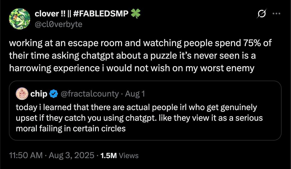 May be an image of text that says 'clover! lover!!|#F !!||#FABLEDSMP @clOverbyte working at an escape room and watching people spend 75% of their time asking chatgpt about a puzzle it's never seen is a harrowing experience i would not wish on my worst enemy chip @fractalcounty Aug1 today i learned that there are actual people irl who get genuinely upset if they catch you using chatgpt. like they view it as a serious moral failing in certain circles 11:50 AΜ Aug3, 2025 1.5M /iews' May be an image of text that says 'clover! lover!!|#F !!||#FABLEDSMP @clOverbyte working at an escape room and watching people spend 75% of their time asking chatgpt about a puzzle it's never seen is a harrowing experience i would not wish on my worst enemy chip @fractalcounty Aug1 today i learned that there are actual people irl who get genuinely upset if they catch you using chatgpt. like they view it as a serious moral failing in certain circles 11:50 AΜ Aug3, 2025 1.5M /iews'