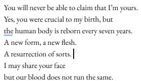 You will never be able to claim that I’m yours. Yes, you were crucial to my birth, but the human body is reborn every seven years. A new form, a new flesh. A resurrection of sorts. I may share your face but our blood does not run the same. You will never be able to claim that I’m yours. Yes, you were crucial to my birth, but the human body is reborn every seven years. A new form, a new flesh. A resurrection of sorts. I may share your face but our blood does not run the same.
