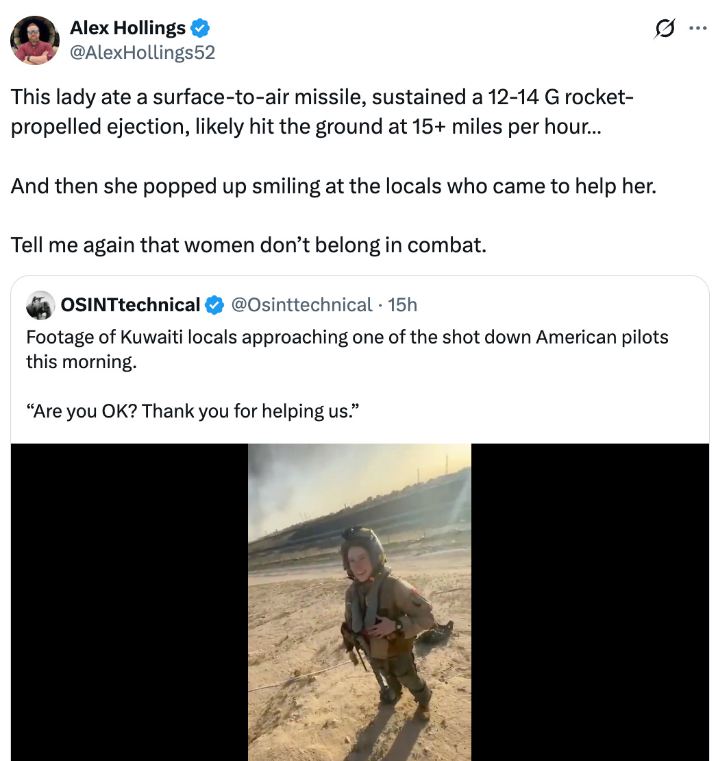 Post  See new posts Conversation Alex Hollings @AlexHollings52 This lady ate a surface-to-air missile, sustained a 12-14 G rocket-propelled ejection, likely hit the ground at 15+ miles per hour…  And then she popped up smiling at the locals who came to help her.  Tell me again that women don’t belong in combat. Quote OSINTtechnical @Osinttechnical · 15h Footage of Kuwaiti locals approaching one of the shot down American pilots this morning.   “Are you OK? Thank you for helping us.”
