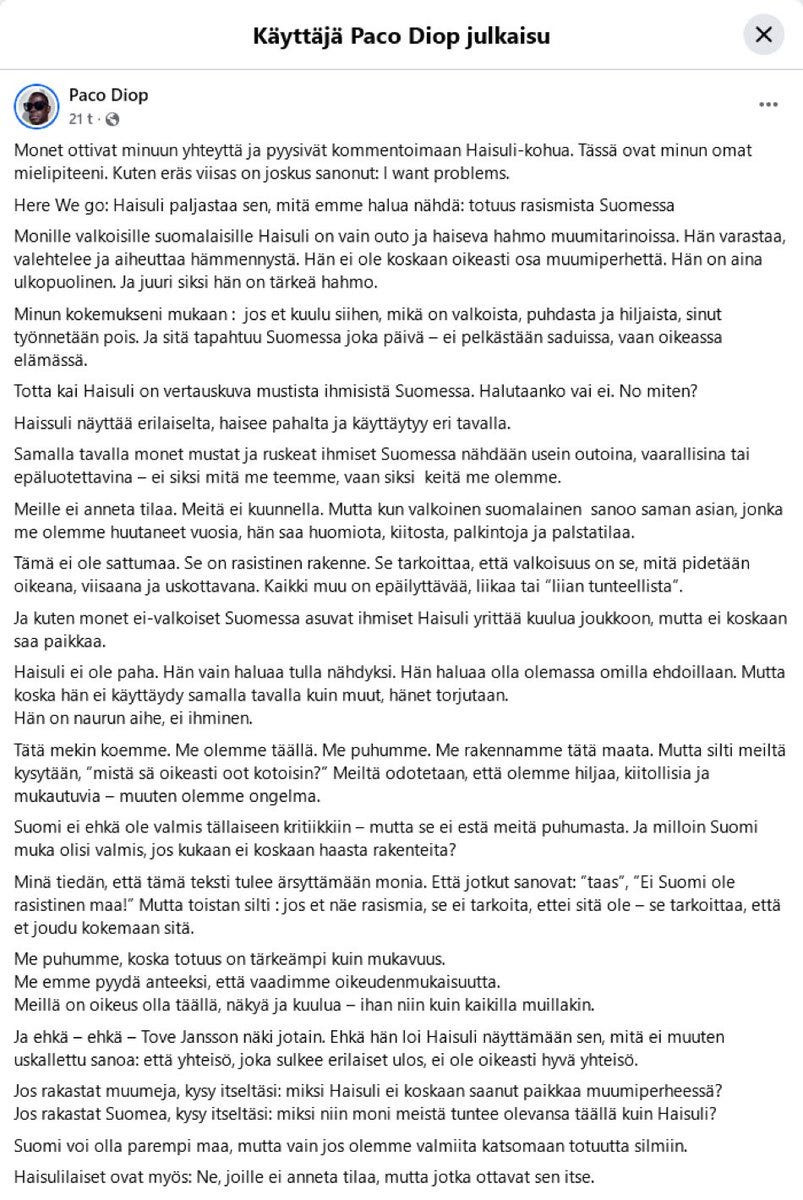Diop kertoo tuntevansa olevansa ”kuin Haisuli” Suomessa — eli leimaa itse itsensä. Ensin luodaan täysin tyhjästä ”rasistinen” merkitys, joka projisoidaan johonkin symboliin, tässä tapauksessa Haisuliin, ja sen jälkeen omaksutaan tuo leima henkilökohtaisesti. Teksti on selvästi kirjoitettu tekoälyllä puhtaaksi, sillä Diopin kieli- ja kirjoitustaito ei ole lähellekään sillä tasolla, jollaiseksi hän itsensä nykyään sosiaalisessa mediassa esittää. Diop kertoo tuntevansa olevansa ”kuin Haisuli” Suomessa — eli leimaa itse itsensä. Ensin luodaan täysin tyhjästä ”rasistinen” merkitys, joka projisoidaan johonkin symboliin, tässä tapauksessa Haisuliin, ja sen jälkeen omaksutaan tuo leima henkilökohtaisesti. Teksti on selvästi kirjoitettu tekoälyllä puhtaaksi, sillä Diopin kieli- ja kirjoitustaito ei ole lähellekään sillä tasolla, jollaiseksi hän itsensä nykyään sosiaalisessa mediassa esittää.