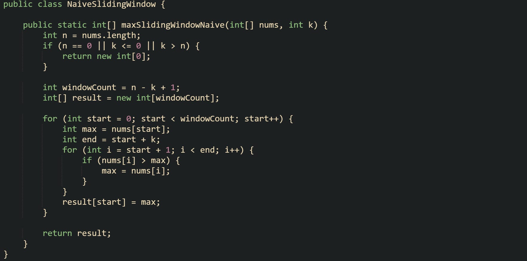 public class NaiveSlidingWindow {      public static int[] maxSlidingWindowNaive(int[] nums, int k) {         int n = nums.length;         if (n == 0 || k <= 0 || k > n) {             return new int[0];         }          int windowCount = n - k + 1;         int[] result = new int[windowCount];          for (int start = 0; start < windowCount; start++) {             int max = nums[start];             int end = start + k;             for (int i = start + 1; i < end; i++) {                 if (nums[i] > max) {                     max = nums[i];                 }             }             result[start] = max;         }          return result;     } }