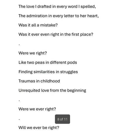 The love I drafted in every word I spelled,
The admiration in every letter to her heart,
Was it all a mistake?
Was it ever even right in the first place?
Were we right?
Like two peas in different pods
Finding similarities in struggles
Traumas in childhood
Unrequited love from the beginning
Were we ever right?
Will we ever be right? The love I drafted in every word I spelled,
The admiration in every letter to her heart,
Was it all a mistake?
Was it ever even right in the first place?
Were we right?
Like two peas in different pods
Finding similarities in struggles
Traumas in childhood
Unrequited love from the beginning
Were we ever right?
Will we ever be right?