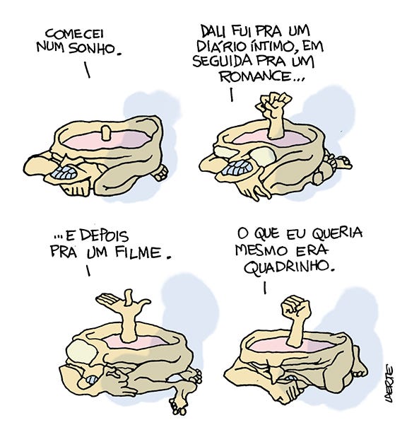 Tira de Laerte, em 4 quadrinhos.
A personagem é sempre uma criatura cujo corpo se confunde com a cabeça e tem a forma de uma piscina redonda, cheia líquido. Ela tem uma perna e braço, encolhidos. Seus olhos estão fechados e tem dentes escuros.
1) - A criatura diz: “Comecei num sonho”. De dentro do líquido sai uma protuberância.
2) - Ela continua: “Dali fui pra um diário íntimo, em seguida pra um romance…” - a protuberância do líquido se revela uma outra mão, crispada. Seus olhos se abrem, não têm pupilas.
3) - Ela continua: “…e depois pra um filme”. A criatura move suas pernas e faz um gesto com a mão de fora do líquido. A mão do líquido se abre e da palma sai uma outra protuberância.
4) - Ela diz: “O que eu queria mesmo era quadrinho”. A mão do líquido se fecha, os olhos se fecham, a criatura se encolhe.