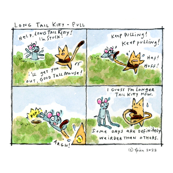 A tall blue mouse is stuck in a hole on a grassy hill. Long Tail Kitty gives them their long tail to pull them out. Huff! HUff! Long Tail Kitty is dragging the mouse out of the hole. Long Tail Kitty's tail is all stretched out and long. And the tall mouse's arms are extra long and stretched to the ground. Some days are definitely weirder than others.