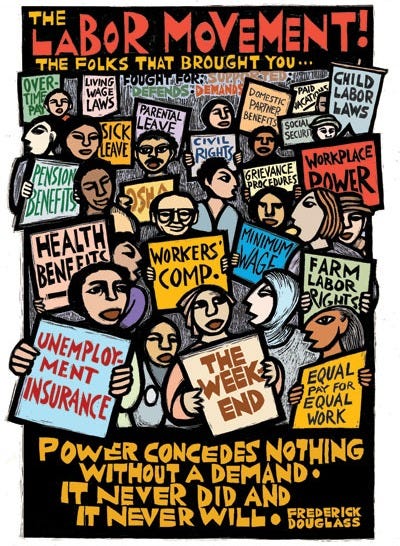This “Labor Movement” poster features the demands and victories of the Labor Movement over the decades and the words of Frederick Douglass:  Power concedes nothing without a demand — it never has, and it never will.