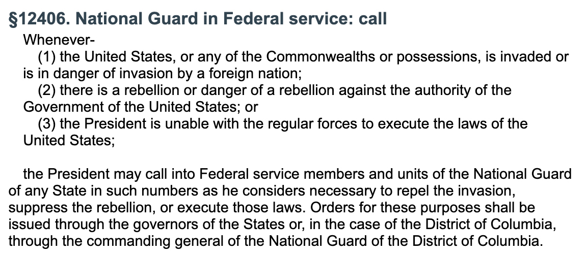 §12406. National Guard in Federal service: call Whenever-  (1) the United States, or any of the Commonwealths or possessions, is invaded or is in danger of invasion by a foreign nation;  (2) there is a rebellion or danger of a rebellion against the authority of the Government of the United States; or  (3) the President is unable with the regular forces to execute the laws of the United States;   the President may call into Federal service members and units of the National Guard of any State in such numbers as he considers necessary to repel the invasion, suppress the rebellion, or execute those laws. Orders for these purposes shall be issued through the governors of the States or, in the case of the District of Columbia, through the commanding general of the National Guard of the District of Columbia. §12406. National Guard in Federal service: call Whenever-  (1) the United States, or any of the Commonwealths or possessions, is invaded or is in danger of invasion by a foreign nation;  (2) there is a rebellion or danger of a rebellion against the authority of the Government of the United States; or  (3) the President is unable with the regular forces to execute the laws of the United States;   the President may call into Federal service members and units of the National Guard of any State in such numbers as he considers necessary to repel the invasion, suppress the rebellion, or execute those laws. Orders for these purposes shall be issued through the governors of the States or, in the case of the District of Columbia, through the commanding general of the National Guard of the District of Columbia.
