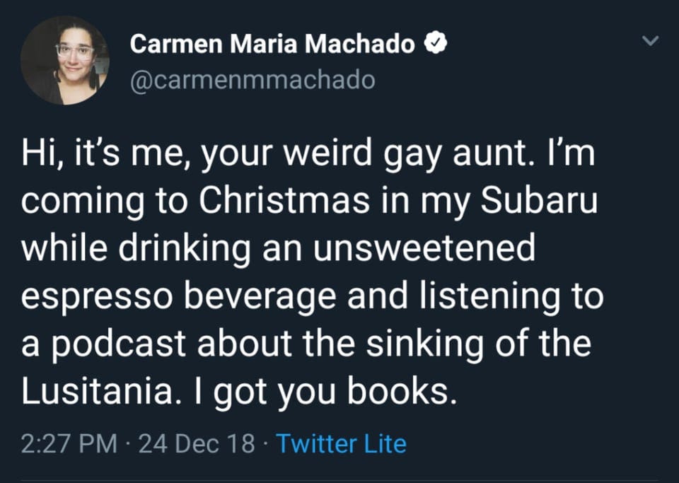Screenshot of a tweet from Carmen Maria Machado (@carmenmmachado) that reads: "Hi, it's me, your weird gay aunt. I'm coming to Christmas in my Subaru while drinking an unsweetened espresso beverage and listening to a podcast about the sinking of the Lusitania. I got you books."