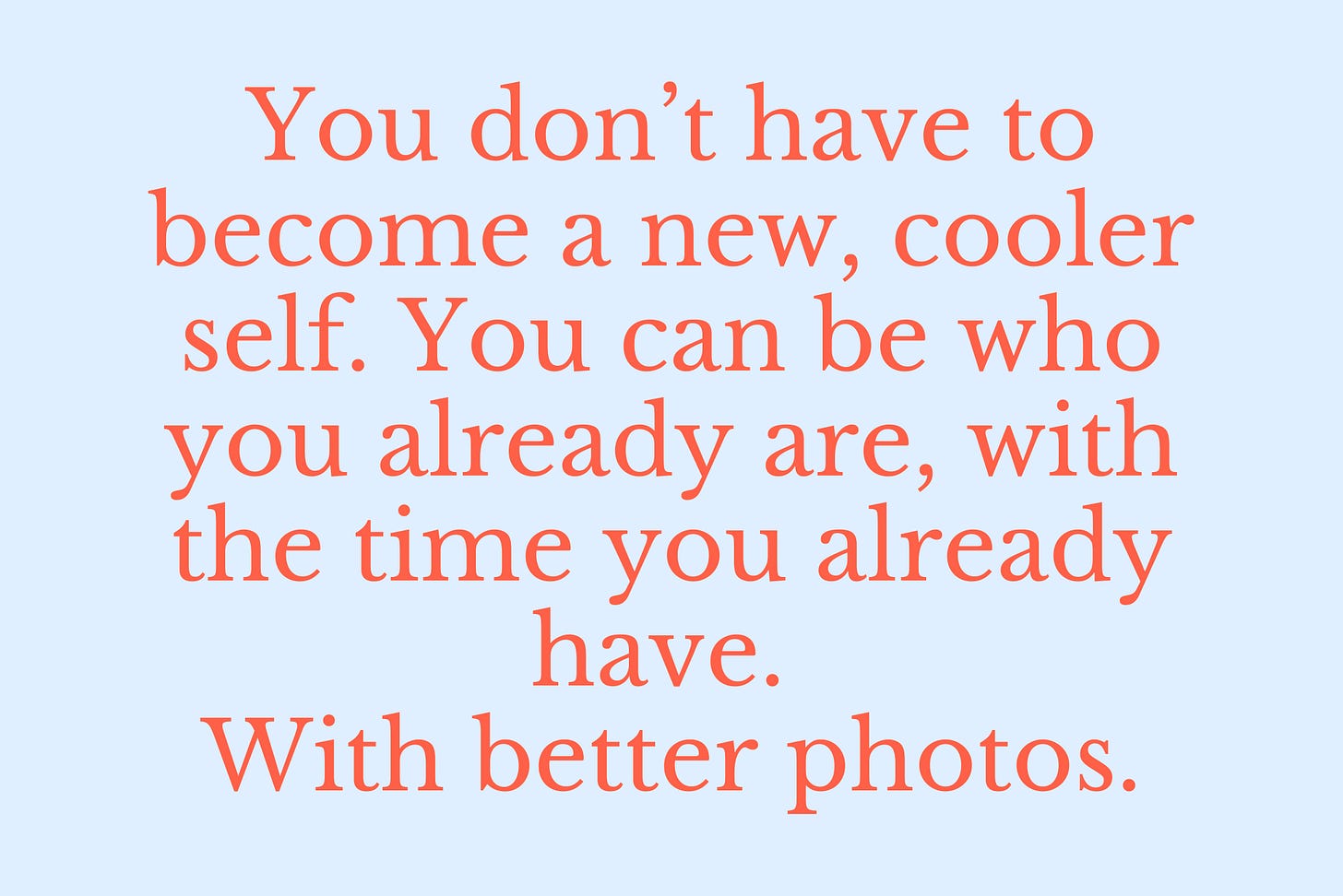 You don’t have to become a new, cooler self. You can be who you already are, with the time you already have. With better photos. You don’t have to become a new, cooler self. You can be who you already are, with the time you already have. With better photos.