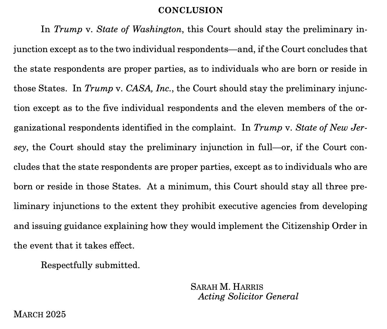 CONCLUSION In Trump v. State of Washington, this Court should stay the preliminary injunction except as to the two individual respondents— and, if the Court concludes that the state respondents are proper parties, as to individuals who are born or reside in those States. In Trump v. CASA, Inc., the Court should stay the preliminary injunction except as to the five individual respondents and the eleven members of the organizational respondents identified in the complaint. In Trump v. State of New Jer-sey, the Court should stay the preliminary injunction in full ox, if the Court concludes that the state respondents are proper parties, except as to individuals who are born or reside in those States. At a minimum, this Court should stay all three preliminary injunctions to the extent they prohibit executive agencies from developing and issuing guidance explaining how they would implement the Citizenship Order in the event that it takes effect. Respectfully submitted. SARAH M. HARRIS Acting Solicitor General