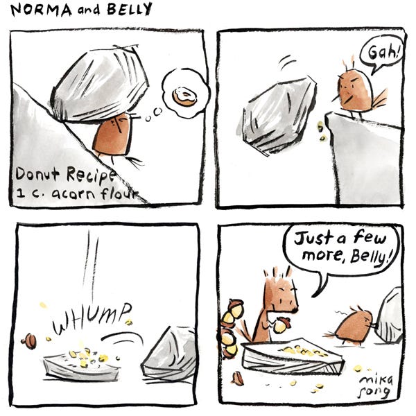 A caption reads: “Donut recipe – 1 c. acorn flour.” Belly, a round squirrel, pushes a big rock uphill and thinks of a donut. Belly pushes the rock off a cliff – “GAH!” The rock lands with a WHUMP! and crushes an acorn into small pieces. Norma, a triangular squirrel, has a stack of acorns waiting nearby. She’s about to place one on a flat rock and says, “Just a few more, Belly!” Belly frowns and pushes another big rock.