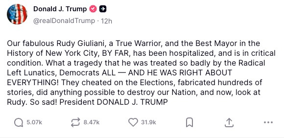 Our fabulous Rudy Giuliani, a True Warrior, and the Best Mayor in the History of New York City, BY FAR, has been hospitalized, and is in critical condition. What a tragedy that he was treated so badly by the Radical Left Lunatics, Democrats ALL — AND HE WAS RIGHT ABOUT EVERYTHING! They cheated on the Elections, fabricated hundreds of stories, did anything possible to destroy our Nation, and now, look at Rudy. So sad! President DONALD J. TRUMP