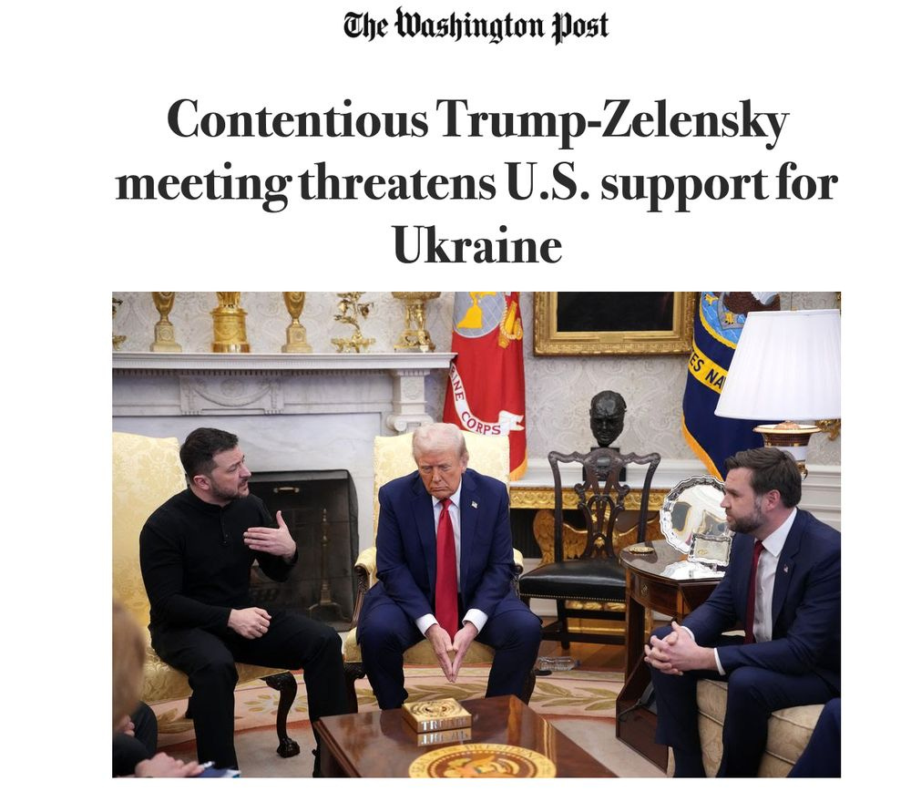 
Contentious Trump-Zelensky meeting threatens U.S. support for Ukraine

A photo of the meeting accompanies the washington post article, with Trump sitting slumped over like a sulky toddler wearing a crumpled suit and a red tie, JD Vance in a blue suit leaning over eagerly to be as much of a craven ass-kisser as possible, and Zelensky speaking animatedly