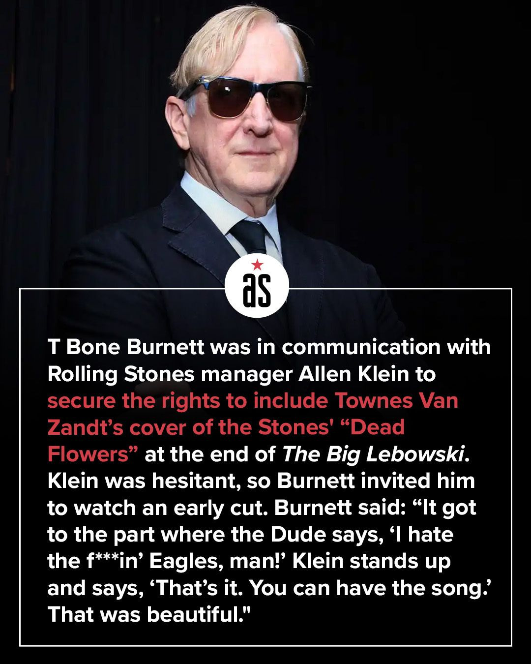 May be an image of ‎text that says '‎as T Bone Burnett was in communication with Rolling Stones manager Allen Klein to secure the rights to include Townes Van Zandt's cover of the Stones' "Dead Flowers" at the end of The Big Lebowski. Klein was hesitant, so Burnett invited him to watch an early cut. Burnett said: "It got to the part where the Dude says, ו' hate the f*** f***in' Eagles, man!' Klein stands up and says, 'That's it. You can have the song.' That was beautiful."‎'‎