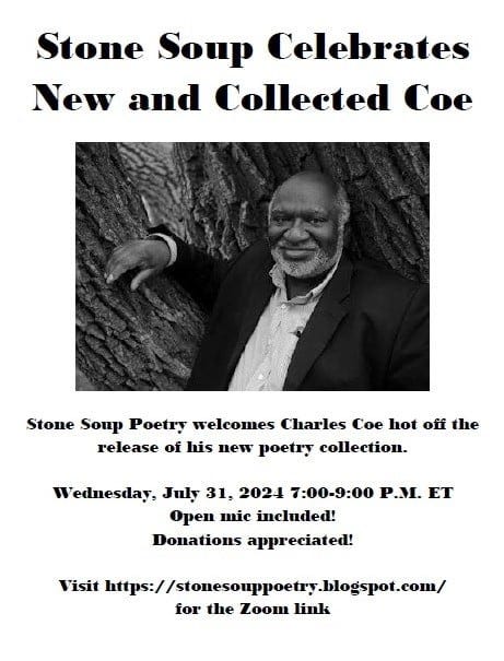 Stone Soup Celebrates  New and Collected Coe - Stone Soup Poetry welcomes Charles Coe hot off the release of his new poetry collection. - Wednesday, July 31, 2024 7:00-9:00 P.M. ET - Open mic included! Donations appreciated! - Visit https://stonesouppoetry.blogspot.com/ for the Zoom link