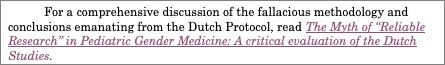 Text Box: For a comprehensive discussion of the fallacious methodology and conclusions emanating from the Dutch Protocol, read The Myth of “Reliable Research” in Pediatric Gender Medicine: A critical evaluation of the Dutch Studies. 


