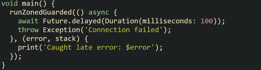 void main() {   runZonedGuarded(() async {     await Future.delayed(Duration(milliseconds: 100));     throw Exception('Connection failed');   }, (error, stack) {     print('Caught late error: $error');   }); }
