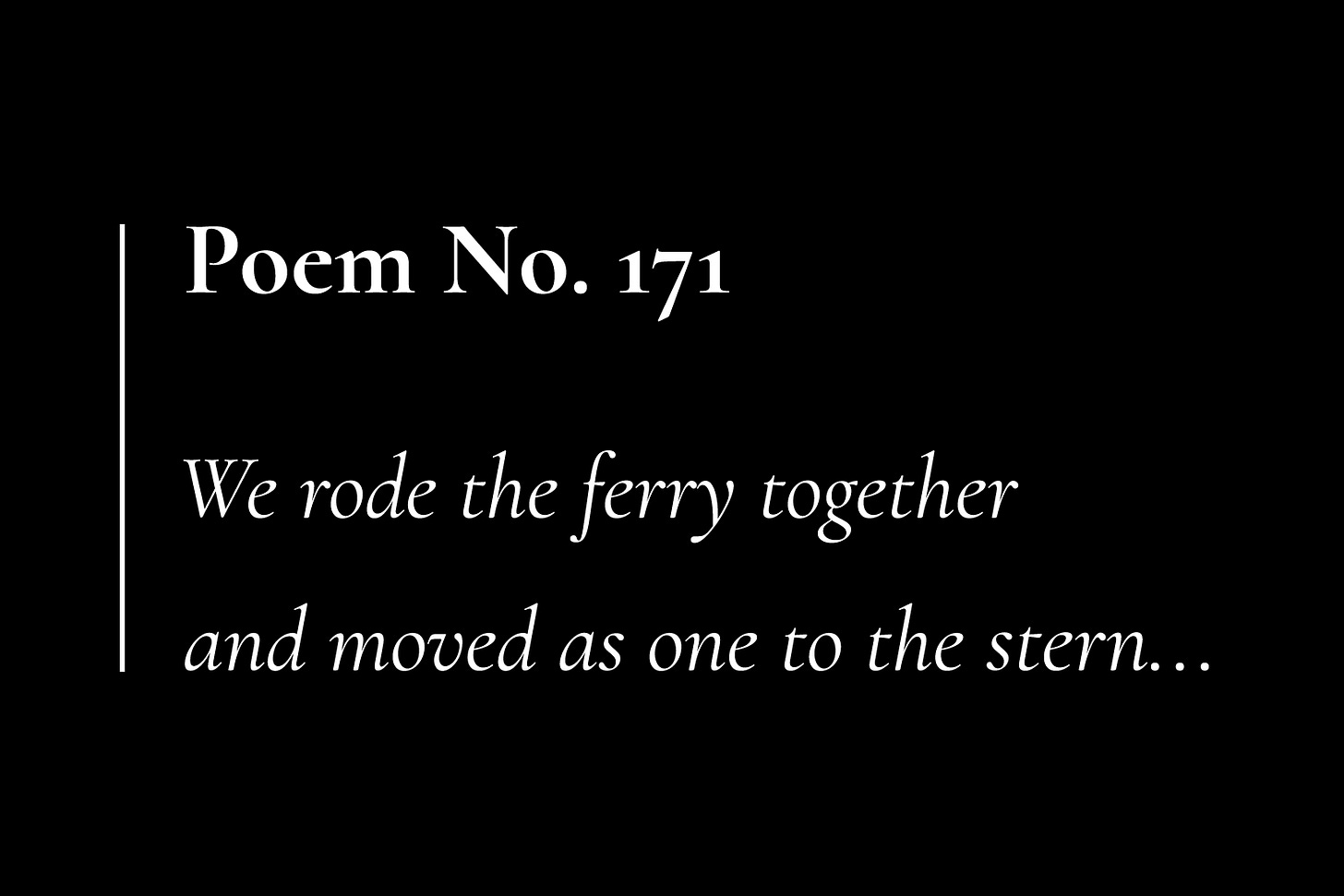 A black card with white text, that reads: "Poem No. 171. We rode the ferry together and moved as one to the stern..."