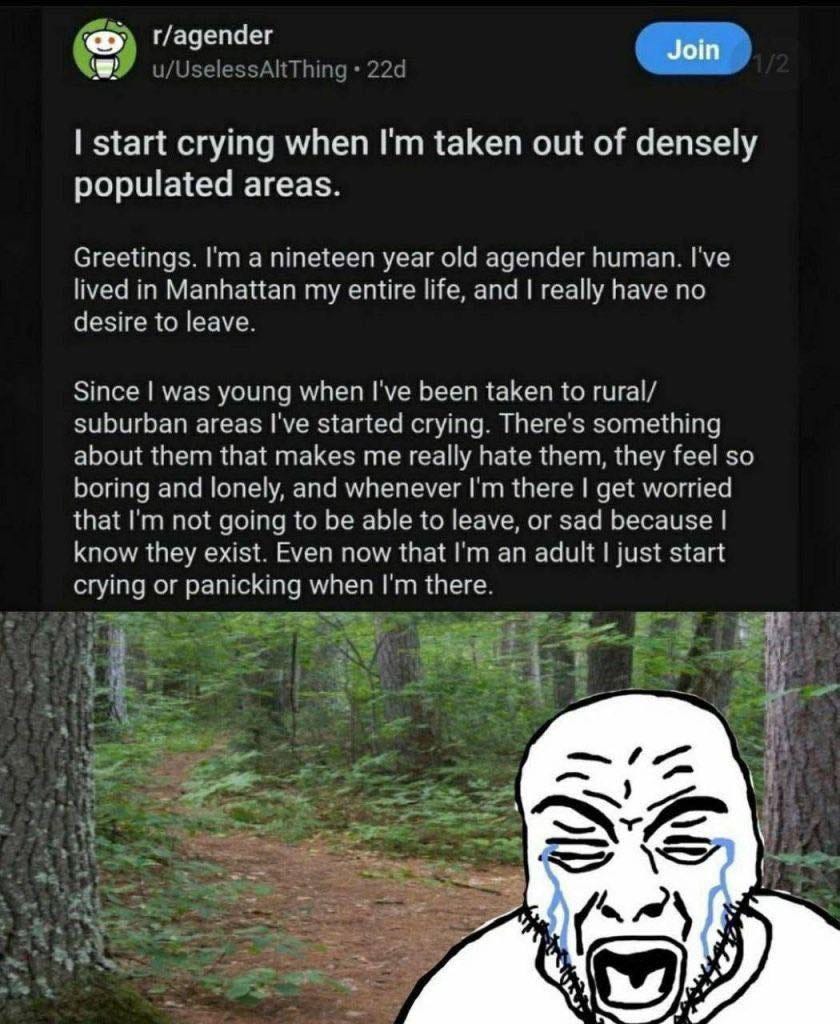 May be an image of text that says 'r/agender Join Join start crying when I'm taken out of densely populated areas. Greetings. I'm a nineteen year old agender human. I've lived in Manhattan my entire life, and really have no desire to leave Since was young when I've been taken to rural/ suburban areas started crying. There's something about them that makes me really hate them, they feel so boring and lonely, and whenever I'm there get worried that I'm not going to be able to leave, or sad because know they exist. Even now that 'm an adult just start crying or panicking when ' there'