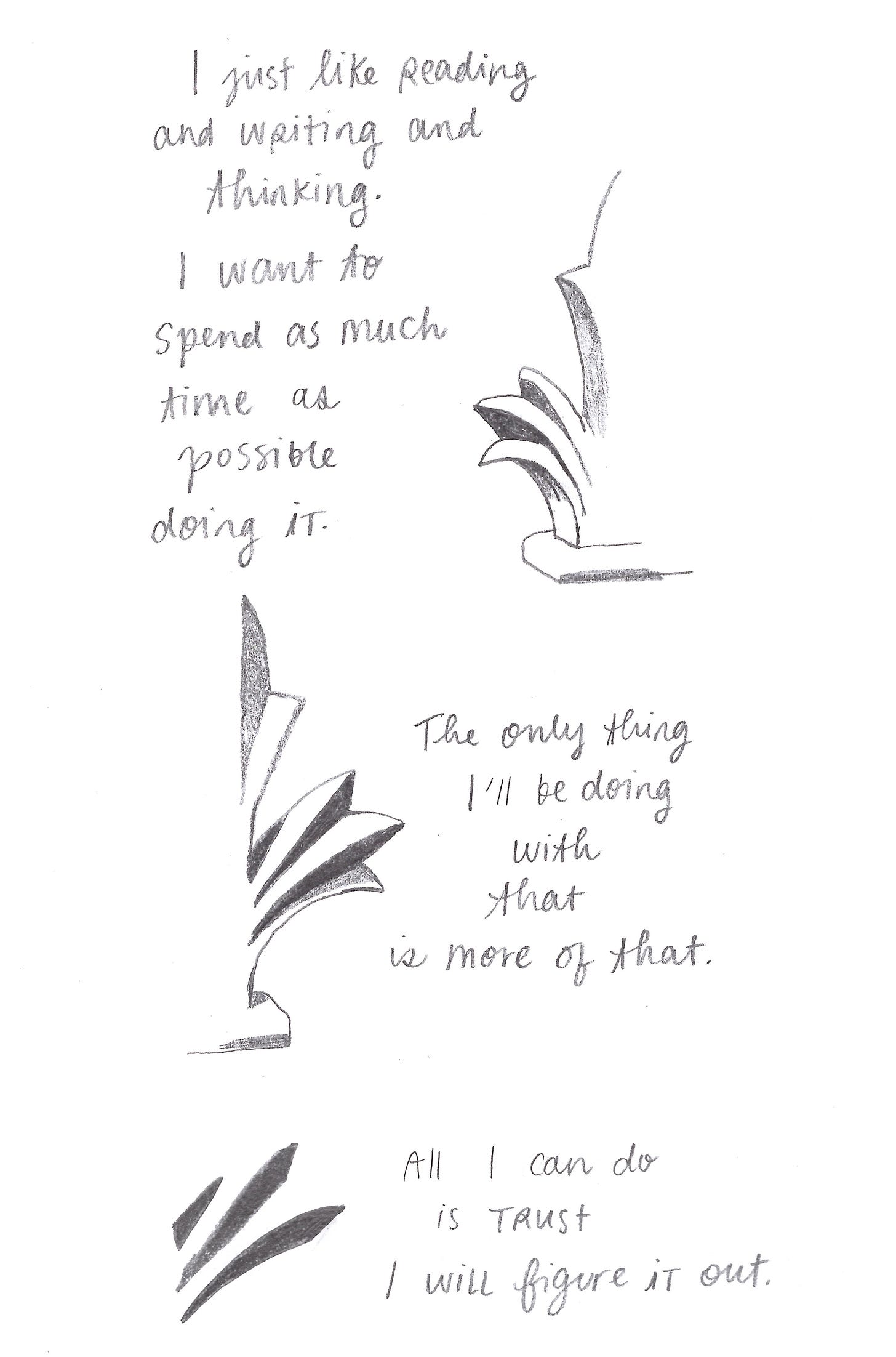 I just like reading and writing and thinking. I want to spend as much time as possible doing it. The only thing I’ll be doing with that is more of that. All I can do is trust I will figure it out. 