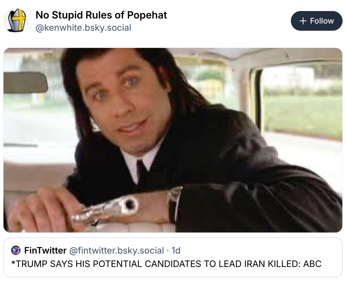  No Stupid Rules of Popehat ‪@kenwhite.bsky.social‬  Follow    ‪FinTwitter‬  ‪@fintwitter.bsky.social‬ · 1d *TRUMP SAYS HIS POTENTIAL CANDIDATES TO LEAD IRAN KILLED: ABC 7:05 PM · Mar 1, 2026