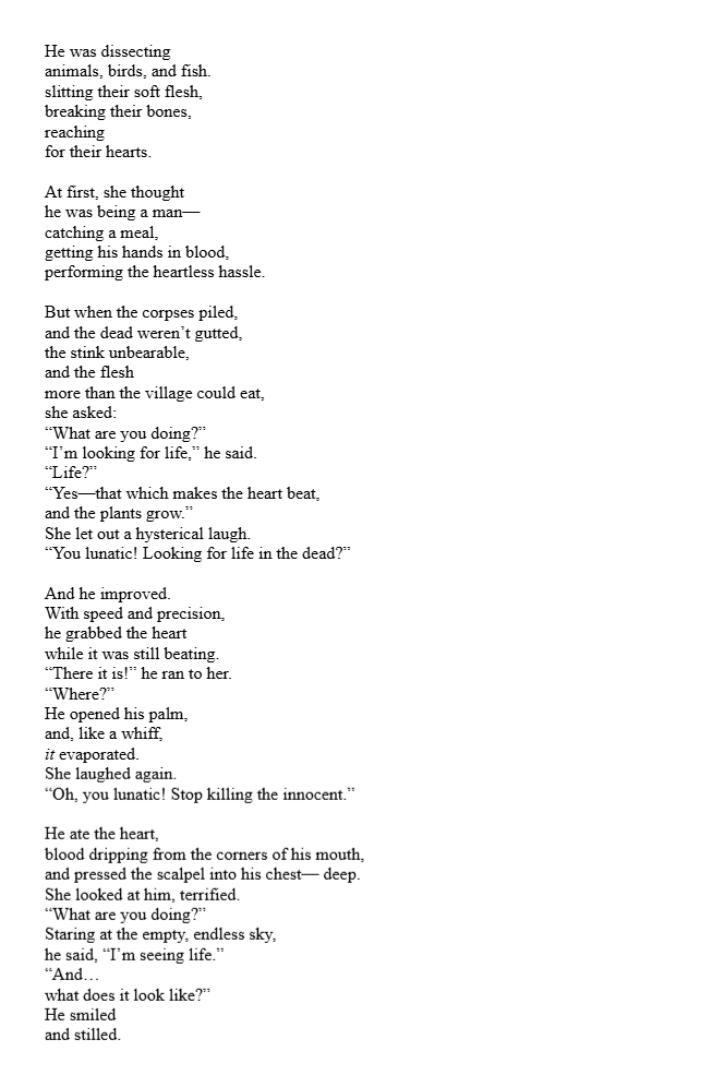 He was dissecting animals, birds, and fish. slitting their soft flesh, breaking their bones, reaching for their hearts. At first, she thought he was being a man— catching a meal, getting his hands in blood, performing the heartless hassle. But when the corpses piled, and the dead weren’t gutted, the stink unbearable, and the flesh more than the village could eat, she asked: “What are you doing?” “I’m looking for life,” he said. “Life?” “Yes—that which makes the heart beat, and the plants grow.” She let out a hysterical laugh. “You lunatic! Looking for life in the dead?” And he improved. With speed and precision, he grabbed the heart while it was still beating. “There it is!” he ran to her. “Where?” He opened his palm, and, like a whiff, it evaporated. She laughed again. “Oh, you lunatic! Stop killing the innocent.” He ate the heart, blood dripping from the corners of his mouth, and pressed the scalpel into his chest— deep. She looked at him, terrified. “What are you doing?” Staring at the empty, endless sky, he said, “I’m seeing life.” “And… what does it look like?” He smiled and stilled. He was dissecting animals, birds, and fish. slitting their soft flesh, breaking their bones, reaching for their hearts. At first, she thought he was being a man— catching a meal, getting his hands in blood, performing the heartless hassle. But when the corpses piled, and the dead weren’t gutted, the stink unbearable, and the flesh more than the village could eat, she asked: “What are you doing?” “I’m looking for life,” he said. “Life?” “Yes—that which makes the heart beat, and the plants grow.” She let out a hysterical laugh. “You lunatic! Looking for life in the dead?” And he improved. With speed and precision, he grabbed the heart while it was still beating. “There it is!” he ran to her. “Where?” He opened his palm, and, like a whiff, it evaporated. She laughed again. “Oh, you lunatic! Stop killing the innocent.” He ate the heart, blood dripping from the corners of his mouth, and pressed the scalpel into his chest— deep. She looked at him, terrified. “What are you doing?” Staring at the empty, endless sky, he said, “I’m seeing life.” “And… what does it look like?” He smiled and stilled.