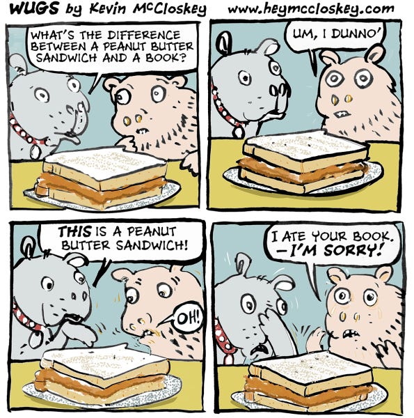 A grey dog and a brown dog are sitting at a table next to a sandwich. The grey one asks what the difference between a peanut butter sandwich and a book is, and the other responds that they don't know. "This is a peanut butter sandwich!" says the grey dog, pointing to the sandwich. "I ate your book- I'm sorry!" says the brown dog!