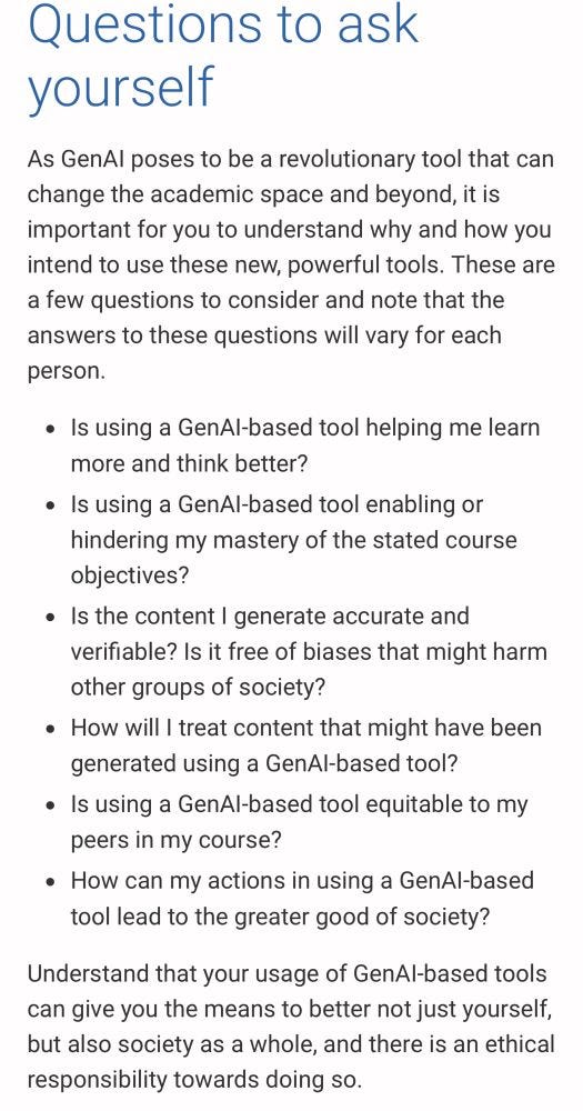 Questions to ask yourself
As GenAl poses to be a revolutionary tool that can change the academic space and beyond, it is important for you to understand why and how you intend to use these new, powerful tools. These are a few questions to consider and note that the answers to these questions will vary for each person.
• Is using a GenAl-based tool helping me learn more and think better?
• Is using a GenAl-based tool enabling or hindering my mastery of the stated course objectives?
• Is the content I generate accurate and verifiable? Is it free of biases that might harm other groups of society?
• How will I treat content that might have been generated using a GenAl-based tool?
• Is using a GenAl-based tool equitable to my peers in my course?
• How can my actions in using a GenAl-based tool lead to the greater good of society?
Understand that your usage of GenAl-based tools can give you the means to better not just yourself, but also society as a whole, and there is an ethical responsibility towards doing so.