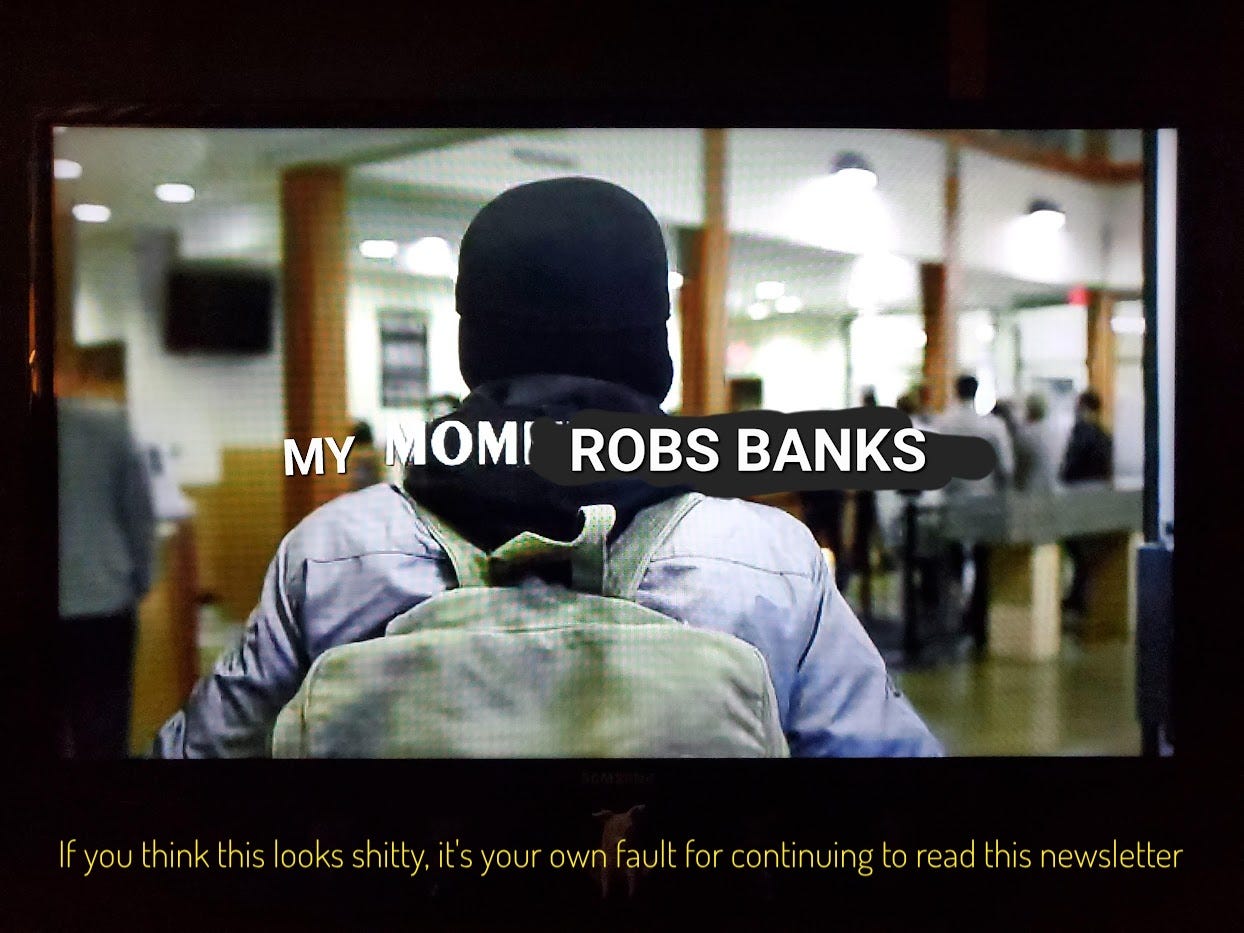 The title screen, which I edited to be MY MOM ROBS BANKS, captioned "If you think this looks shitty, it's your own fault for continuing to read this newsletter"