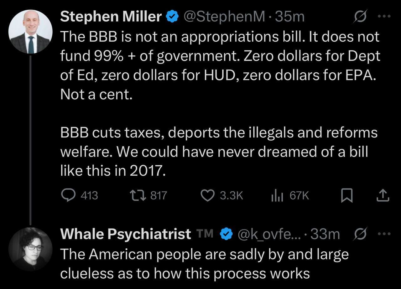 May be an image of ‎1 person and ‎text that says '‎Stephen Miller @StephenM 35m The BBB is not an appropriations bill. It does not fund 99% + of government. Zero dollars for Dept of Ed, zero dollars for HUD, zero dollars for EPA. Not a cent. BB cuts taxes, deports the illegals and reforms welfare. We could have never dreamed of a bill like this in 2017. 3.3K اان Whale Psychiatrist @k @k_ovfe....33m ovfe... 33m The American people are sadly by and large clueless as to how this process works‎'‎‎