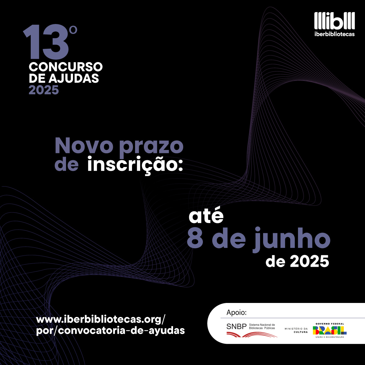 #descrevemospravocê  A imagem é um card de divulgação do 13º Concurso de Ajudas Iberbibliotecas 2025. O texto informa que o novo prazo de inscrição vai até o dia 8 de junho de 2025. O endereço do site para mais informações é www.iberbibliotecas.org/por/convocatoria-de-ayudas. O concurso conta com o apoio do Sistema Nacional de Bibliotecas Públicas (SNBP), do Ministério da Cultura e do Governo Federal do Brasil – União e Reconstrução.  O fundo do card é preto, com linhas curvas e finas em tom roxo, que formam formas abstratas, lembrando ondas ou fios entrelaçados, dando leveza e movimento à composição. Os textos aparecem nas cores branca e roxa, com destaque maior para a nova data de inscrição, escrita em letras grandes. No canto superior direito está o logotipo do Iberbibliotecas, com traços brancos sobre o fundo preto. No canto inferior direito, os logotipos dos apoiadores aparecem sobre uma faixa branca: à esquerda o logo do SNBP em vermelho; ao centro o do Ministério da Cultura em letras cinzas; e à direita o logotipo colorido do Governo Federal.