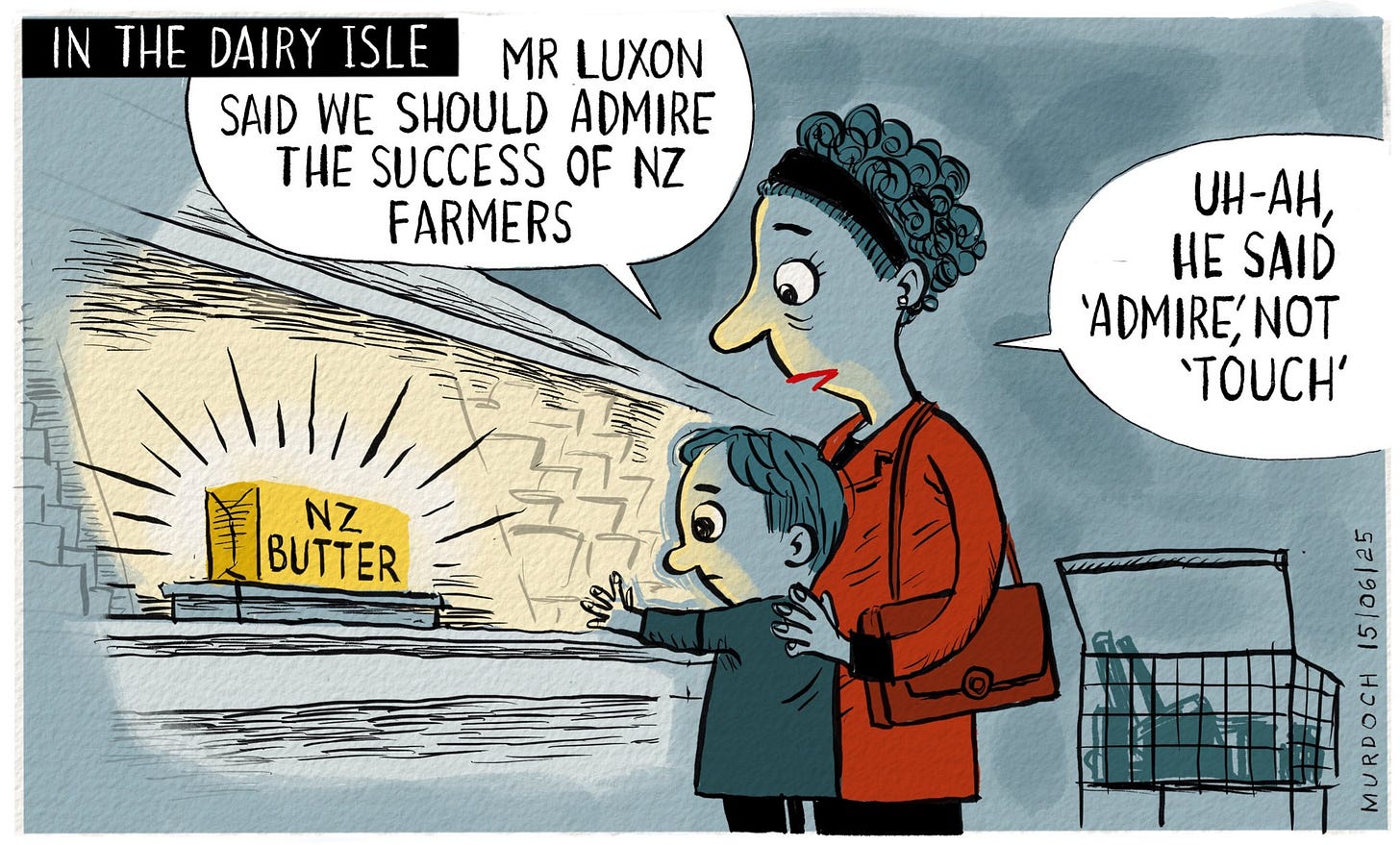 Cartoon. Title: In the Dairy Isle. A mother and child look at a block of NZ butter, the yellow glow lighting up their faces. Neither of them are smiling, and the child is reaching out for the butter. The mother says, “Mr Luxon said we should admire the success of NZ farmers. Uh-ah, he said ‘admire’not ‘touch’