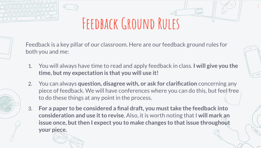 It is a slide of Ground Rules that says the following:
Feedback is a key pillar of our classroom. Here are our feedback ground rules for both you and me:
1. You will always have time to read and apply feedback in class. I will give you the time, but my expectation is that you will use it!
2. You can always question, disagree with, or ask for clarification concerning any piece of feedback. We will have conferences where you can do this, but feel free to do these things at any point in the process.
3. For a paper to be considered a final draft, you must take the feedback into consideration and use it to revise. Also, it is worth noting that I will mark an issue once, but then I expect you to make changes to that issue throughout your piece. 