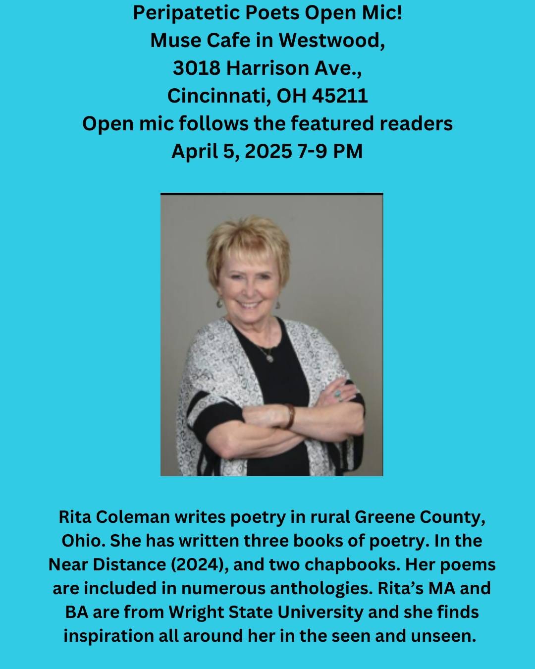 May be an image of 1 person and text that says 'Peripatetic Poets Open Mic! Muse Cafe in Westwood, 3018 Harrison Ave., Cincinnati, OH 45211 Open mic follows the featured readers April 5, 2025 7-9 Rita Coleman writes poetry in rural Greene County, Ohio. She has written three books of poetry. In the Near Distance (2024), and two chapbooks. Her poems are included in numerous anthologies. Rita's MA and BA are from Wright State University and she finds inspiration all around her in the seen and unseen.'