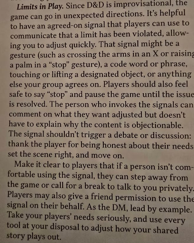 A screenshot from the 2024 DMG. Heading: Limits in Play. It reads: Since D&D is improvisational, the game can go in unexpected directions. It’s helpful to have an agreed-upon signal that players can use to communicate that a limit has been violated, allowing you to adjust quickly. That signal might be a gesture (such as crossing the arms in an X or raising a palm in a “stop” gesture), a code word or phrase, touching or lifting a designated object, or anything else your group agrees on. Players should also feel safe to say “stop” and pause the game until the issue is resolved. The person who invokes the signal can comment on what they want adjusted but doesn’t have to explain why the content is objectionable. The signal shouldn’t trigger a debate or discussion: thank the player for being honest about their needs, set the scene right, and move on. Make it clear to players that if a person isn’t comfortable using the signal, they can step away from the game or call for a break to talk to you privately. Players may also give a friend permission to use the signal on their behalf. As the DM, lead by example. Take your players’ needs seriously, and use every tool at your disposal to adjust how your shared story plays out.