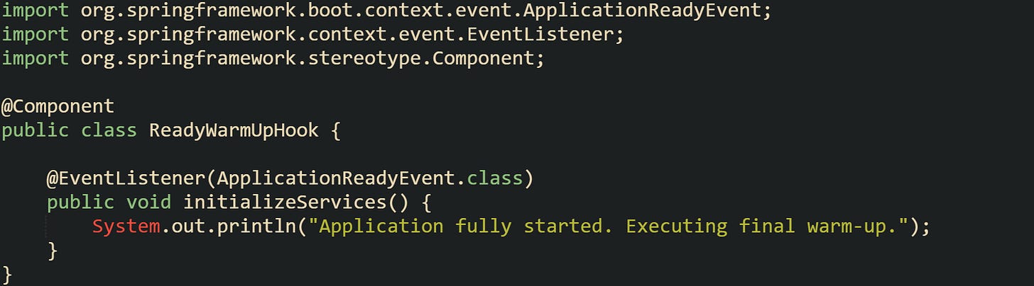 import org.springframework.boot.context.event.ApplicationReadyEvent; import org.springframework.context.event.EventListener; import org.springframework.stereotype.Component;  @Component public class ReadyWarmUpHook {      @EventListener(ApplicationReadyEvent.class)     public void initializeServices() {         System.out.println("Application fully started. Executing final warm-up.");     } }
